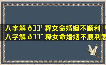 八字解 🌹 释女命婚姻不顺利「八字解 🐯 释女命婚姻不顺利怎么办」